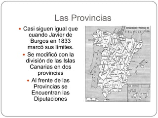 Las Provincias
 Casi siguen igual que
    cuando Javier de
     Burgos en 1833
   marcó sus límites.
  Se modificó con la
  división de las Islas
    Canarias en dos
        provincias
    Al frente de las
      Provincias se
     Encuentran las
      Diputaciones
 