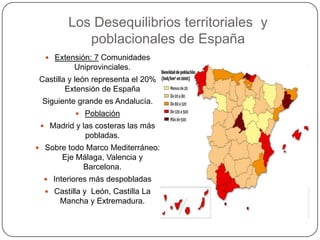 Los Desequilibrios territoriales y
            poblacionales de España
   Extensión: 7 Comunidades
          Uniprovinciales.
 Castilla y león representa el 20%
         Extensión de España
 Siguiente grande es Andalucía.
            Población
  Madrid y las costeras las más
             pobladas.
 Sobre todo Marco Mediterráneo:
       Eje Málaga, Valencia y
            Barcelona.
   Interiores más despobladas
   Castilla y León, Castilla La
      Mancha y Extremadura.
 