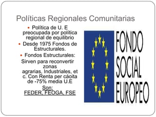Políticas Regionales Comunitarias
     Política de U. E
  preocupada por política
    regional de equilibrio
 Desde 1975 Fondos de
        Estructurales.
  Fondos Estructurales:
  Sirven para reconvertir
            zonas
  agrarias, Industriales, et
  c. Con Renta per cáoita
     de -75% media U.E
           Son:
   FEDER, FEOGA, FSE
 