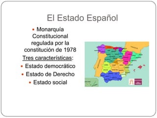 El Estado Español
     Monarquía
      Constitucional
     regulada por la
  constitución de 1978
 Tres características:
 Estado democrático
 Estado de Derecho
     Estado social
 