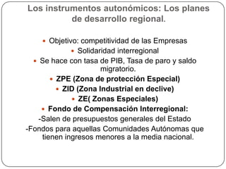 Los instrumentos autonómicos: Los planes
          de desarrollo regional.

     Objetivo: competitividad de las Empresas
             Solidaridad interregional
   Se hace con tasa de PIB, Tasa de paro y saldo
                      migratorio.
        ZPE (Zona de protección Especial)
          ZID (Zona Industrial en declive)
              ZE( Zonas Especiales)
     Fondo de Compensación Interregional:
   -Salen de presupuestos generales del Estado
-Fondos para aquellas Comunidades Autónomas que
    tienen ingresos menores a la media nacional.
 