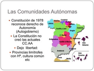 Las Comunidades Autónomas
 Constitución de 1978
  reconoce derecho de
       Autonomía
     (Autogobierno)
  La Constitución no
    creó las actuales
         CC.AA
     Dejo libertad:
 Provincias limítrofes
 con Hª, cultura común
           etc
 