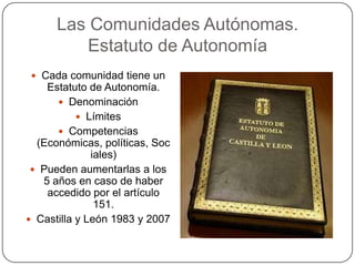 Las Comunidades Autónomas.
          Estatuto de Autonomía
  Cada comunidad tiene un
    Estatuto de Autonomía.
       Denominación
            Límites
       Competencias
  (Económicas, políticas, Soc
              iales)
  Pueden aumentarlas a los
   5 años en caso de haber
    accedido por el artículo
               151.
 Castilla y León 1983 y 2007
 