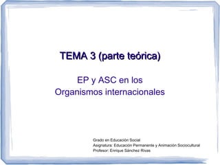 TEMA 3 (parte teórica)

     EP y ASC en los
Organismos internacionales




         Grado en Educación Social
         Asignatura: Educación Permanente y Animación Sociocultural
         Profesor: Enrique Sánchez Rivas
 