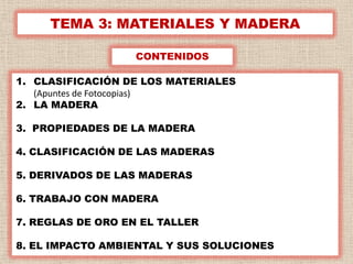 TEMA 3: MATERIALES Y MADERA

                   CONTENIDOS

1. CLASIFICACIÓN DE LOS MATERIALES
   (Apuntes de Fotocopias)
2. LA MADERA

3. PROPIEDADES DE LA MADERA

4. CLASIFICACIÓN DE LAS MADERAS

5. DERIVADOS DE LAS MADERAS

6. TRABAJO CON MADERA

7. REGLAS DE ORO EN EL TALLER

8. EL IMPACTO AMBIENTAL Y SUS SOLUCIONES   1
 