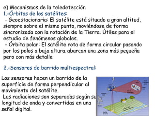 e) Mecanismos de la teledetección
1.-Órbitas de los satélites:
 - Geoestacionaria: El satélite está situado a gran altitud,
siempre sobre el mismo punto, moviéndose de forma
sincronizada con la rotación de la Tierra. Útiles para el
estudio de fenómenos globales.
 - Órbita polar: El satélite rota de forma circular pasando
por los polos a baja altura. abarcan una zona más pequeña
pero con más detalle

2.-Sensores de barrido multiespectral:

Los sensores hacen un barrido de la
superficie de forma perpendicular al
movimiento del satélite.
 Las radiaciones son separadas según su
longitud de onda y convertidas en una
señal digital.
 