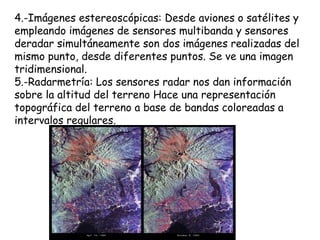 4.-Imágenes estereoscópicas: Desde aviones o satélites y
empleando imágenes de sensores multibanda y sensores
deradar simultáneamente son dos imágenes realizadas del
mismo punto, desde diferentes puntos. Se ve una imagen
tridimensional.
5.-Radarmetría: Los sensores radar nos dan información
sobre la altitud del terreno Hace una representación
topográfica del terreno a base de bandas coloreadas a
intervalos regulares.
 