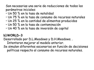 Son necesarias una serie de reducciones de todos los
 parámetros iniciales:
 • Un 50 % en la tasa de natalidad
 • Un 75 % en la tasa de consumo de recursos naturales
 • Un 25 % en la cantidad de alimentos producidos
 • Un 50 % en la tasa de contaminación
 • Un 40 % en la tasa de inversión de capital

b) WORLD-3
Desarrollado por D.L.Meadows y D.H.Meadows. .
   Intentaron mejorar el modelo anterior.
Se simulan diferentes escenarios en función de decisiones
   políticas respecto al consumo de recursos naturales.
 