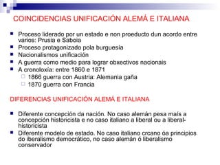 COINCIDENCIAS UNIFICACIÓN ALEMÁ E ITALIANA
   Proceso liderado por un estado e non proeducto dun acordo entre
    varios: Prusia e Saboia
   Proceso protagonizado pola burguesía
   Nacionalismos unificación
   A guerra como medio para lograr obxectivos nacionais
   A cronoloxía: entre 1860 e 1871
      1866 guerra con Austria: Alemania gaña
      1870 guerra con Francia


DIFERENCIAS UNIFICACIÓN ALEMÁ E ITALIANA

   Diferente concepción da nación. No caso alemán pesa maís a
    concepción historicista e no caso italiano a liberal ou a liberal-
    historicista
   Diferente modelo de estado. No caso italiano crcano óa principios
    do iberalismo democrático, no caso alemán ó liberalismo
    conservador
 