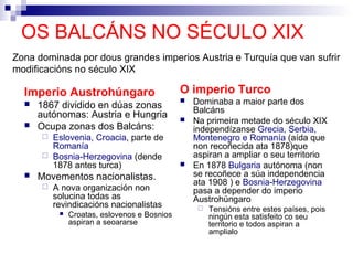 OS BALCÁNS NO SÉCULO XIX
Zona dominada por dous grandes imperios Austria e Turquía que van sufrir
modificacións no século XIX

  Imperio Austrohúngaro                       O imperio Turco
     1867 dividido en dúas zonas
                                                 Dominaba a maior parte dos
                                                  Balcáns
      autónomas: Austria e Hungria               Na primeira metade do século XIX
     Ocupa zonas dos Balcáns:                    independízanse Grecia, Serbia,
       Eslovenia, Croacia, parte de              Montenegro e Romanía (aída que
        Romanía                                   non recoñecida ata 1878)que
       Bosnia-Herzegovina (dende                 aspiran a ampliar o seu territorio
        1878 antes turca)                        En 1878 Bulgaria autónoma (non
     Movementos nacionalistas.                   se recoñece a súa independencia
                                                  ata 1908 ) e Bosnia-Herzegovina
         A nova organización non                 pasa a depender do imperio
          solucina todas as                       Austrohúngaro
          revindicacións nacionalistas                Tensións entre estes países, pois
              Croatas, eslovenos e Bosnios            ningún esta satisfeito co seu
               aspiran a seoararse                     territorio e todos aspiran a
                                                       amplialo
 
