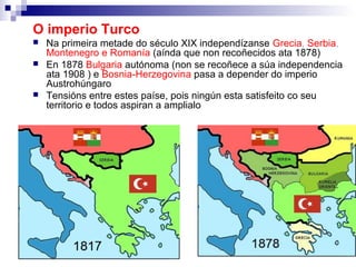 O imperio Turco
   Na primeira metade do século XIX independízanse Grecia, Serbia,
    Montenegro e Romanía (aínda que non recoñecidos ata 1878)
   En 1878 Bulgaria autónoma (non se recoñece a súa independencia
    ata 1908 ) e Bosnia-Herzegovina pasa a depender do imperio
    Austrohúngaro
   Tensións entre estes paíse, pois ningún esta satisfeito co seu
    territorio e todos aspiran a amplialo
 