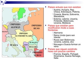    Paises actuais que non existían
         Austria,Hungría, Rep.
          Checa, Eslovaquia, Polonia,
         Croacia, Bosnia, Eslovenia,
          Macedonia,
         Estonia, Letonia, Lituania,
          Finlandia, Bielorrusia,
          Ucrania, Moldavia
   Paises que existían pero
    modificaron moito a súas
    fronteiras
         Alemania
         Reino  Unido (pero sen
          Irlanda
         Rusia (sen Bielorrusia,
          Ucrania, Letonia, etc)
         Noruega e Suecia forman un
          reino
   Países que siguen existindo
    hoxe con poucos cambios
         Francia,
                España, Portugal,
         Dinamarca, Suecia Noruega,
         Italia
 