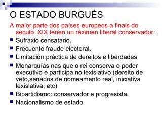 O ESTADO BURGUÉS
A maior parte dos países europeos a finais do
  século XIX teñen un réximen liberal conservador:
 Sufraxio censatario.
 Frecuente fraude electoral.
 Limitación práctica de dereitos e liberdades
 Monarquías nas que o rei conserva o poder
  executivo e participa no lexislativo (dereito de
  veto,senados de nomeamento real, iniciativa
  lexislativa, etc)
 Bipartidismo: conservador e progresista.
 Nacionalismo de estado
 