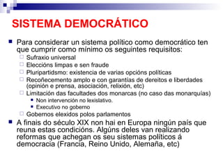 SISTEMA DEMOCRÁTICO
   Para considerar un sistema político como democrático ten
    que cumprir como mínimo os seguintes requisitos:
       Sufraxio universal
       Eleccións limpas e sen fraude
       Pluripartidsmo: existencia de varias opcións políticas
       Recoñecemento amplo e con garantías de dereitos e liberdades
        (opinión e prensa, asociación, relixión, etc)
       Limitación das facultades dos monarcas (no caso das monarquías)
            Non intervención no lexislativo.
            Executivo no goberno
       Gobernos elexidos polos parlamentos
   A finais do século XIX non hai en Europa ningún país que
    reuna estas condicións. Algúns deles van realizando
    reformas que achegan os seu sistemas políticos á
    democracia (Francia, Reino Unido, Alemaña, etc)
 