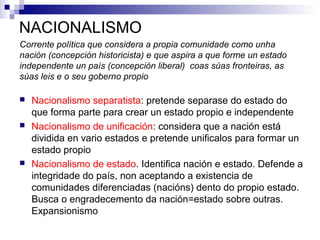 NACIONALISMO
Corrente política que considera a propia comunidade como unha
nación (concepción historicista) e que aspira a que forme un estado
independente un país (concepción liberal) coas súas fronteiras, as
súas leis e o seu goberno propio

   Nacionalismo separatista: pretende separase do estado do
    que forma parte para crear un estado propio e independente
   Nacionalismo de unificación: considera que a nación está
    dividida en vario estados e pretende unificalos para formar un
    estado propio
   Nacionalismo de estado. Identifica nación e estado. Defende a
    integridade do país, non aceptando a existencia de
    comunidades diferenciadas (nacións) dento do propio estado.
    Busca o engradecemento da nación=estado sobre outras.
    Expansionismo
 