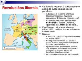    Os liberais recorren á sublevación co
Revolucións liberais       apoio da burguesía as clases
                           populares
                              A burguesía reclama reformas
                               liberais moderadas (sufraxio
                               censatario, división de poderes, etc)
                              As clases populares esixían máis
                               democracia, sufraxo universal,
                               igualdade real, melloras sociais...
                          En diferentes ciclos revolucionarios
                           (1820, 1830, 1848) os liberais enfróntase
                           ó absolutismo
                          Balance:
                             A altura de 1850 poucos países manteñen
                              un réxime liberal
                             Na segunda metade do XIX pouco a
                              pouco as ideas liberais acabarán por se
                              impor en case toda Europa
                             Aparecen novos movementos políticos
                              que reclaman maís democrcia (sufraxio
                              universal) e reformas sociais en
                              beneficois das clases baixas
                             En Europa central crece o nacionalismo
 