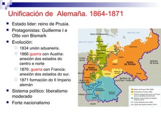 Unificación de Alemaña. 1864-1871
   Estado lider: reino de Prusia.
   Protagonistas: Guillerme I e
    Otto von Bismark
   Evolución:
      1834 unión aduaneira.
      1866 guerra con Austria:
       anexión dos estados do
       centro e norte
      1870: guerra con Francia:
       anexión dos estados do sur.
      1871 formación do II Imperio
       alemán
   Sistema político: liberalismo
    moderado
   Forte nacionalismo
 