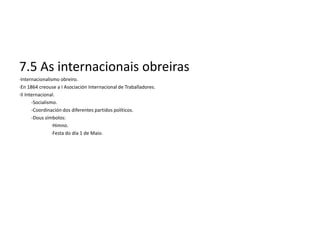 7.5 As internacionais obreiras
·Internacionalismo obreiro.
·En 1864 creouse a I Asociación Internacional de Traballadores.
·II Internacional.
       -Socialismo.
       -Coordinación dos diferentes partidos políticos.
       -Dous símbolos:
                 ·Himno.
                 ·Festa do día 1 de Maio.
 