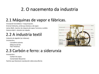 2. O nacemento da industria

2.1 Máquinas de vapor e fábricas.
·Innovación tecnolóxica = maquinización.
·Enerxía hidráulica, aínda que destaca a de vapor.
·James Walt, inventor da máquina de vapor, funciona a carbón.
·Sistema fabril = división do traballo.


2.2 A industria textil
·Industria do algodón (as indianas).
·Innovacións:
     -Lanzadeira volante.
     -Máquina de fiar.
     -Tear mecánico.


2.3 Carbón e ferro: a siderurxia
·Innovacións:
      -Carbón de coque.
      -Convertedor Bessemer.
·Factires que favorecen á produción siderurxica (ferro).
 