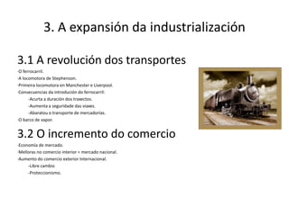 3. A expansión da industrialización

3.1 A revolución dos transportes
·O ferrocarril.
·A locomotora de Stephenson.
·Primeira locomotora en Manchester e Liverpool.
·Consecuencias da introdución do ferrocarril:
      -Acurta a duración dos traxectos.
      -Aumenta a seguridade das viaxes.
      -Abaratou o transporte de mercadorías.
·O barco de vapor.


3.2 O incremento do comercio
·Economía de mercado.
·Melloras no comercio interior = mercado nacional.
·Aumento do comercio exterior Internacional.
     -Libre cambio
     -Proteccionismo.
 