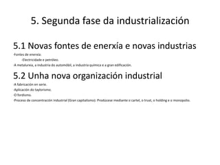 5. Segunda fase da industrialización

5.1 Novas fontes de enerxía e novas industrias
·Fontes de enerxía:
     -Electricidade e petróleo.
·A metalurxia, a industria do automóbil, a industria química e a gran edificación.


5.2 Unha nova organización industrial
·A fabricación en serie.
·Aplicación do taylorismo.
·O fordismo.
·Proceso de concentración industrial (Gran capitalismo): Prodúcese mediante o cartel, o trust, o holding e o monopolio.
 