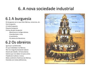 6. A nova sociedade industrial

6.1 A burguesía
·Os burgueses son os que tiñan fábricas, comercios, etc.
·Gran burguesía.
·A media burguesía.
·Pequena burguesía.
·Formas de gran burguesía:
     -Mestúranse ca antiga nobreza.
     -Vivendas boas e ricas.
     -A vestimenta.
     -Os valores do liberalismo.


6.2 Os obreiros
·Igual que o proletariado.
·Os que traballaban nas fábricas.
·Non hai ningunha lexislación laboral.
·Horario de traballo: 14 horas diarias.
·Salarios que non daban nin para comer.
·Traballo de mulleres e nenos.
·Malas condicións hixiénicas das fábricas.
·Vivendas con moitas deficiencias.
 