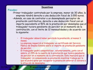 Incentivos
     Fiscales:
         -Primer trabajador contratado por la empresa, menor de 30 años, la
            empresa tendrá derecho a una deducción fiscal de 3.000 euros.
         -Además, en caso de contratar a un desempleado perceptor de
            prestación contributiva, derecho a una deducción fiscal con un
            importe equivalente al 50% de la prestación por desempleo que el
            trabajador tuviera pendiente de percibir en el momento de la
            contratación, con el limite de 12 mensualidades y de acuerdo con
            lo siguiente:

             •   El trabajador deberá haber percibido la prestación, al menos 3
                 meses.
             •   La empresa requerirá al trabajador un certificado del Servicio
                 Público de Empleo Estatal sobre el importe de prestación pendiente
                 de percibir.
             •   El trabajador podrá compatibilizar, voluntariamente, junto con el
                 salario, el 25% de la cuantía de la prestación que tuviera pendiente
                 de percibir en el momento de la contratación. Esto implicará que el
                 trabajador irá consumiendo su prestación mientras trabaja por lo
                 que no podrá optar por recuperar la prestación anterior si volviera a
                 la situación de desempleo.

12/04/12 08:45            © iesenriquedearfe                      10
 