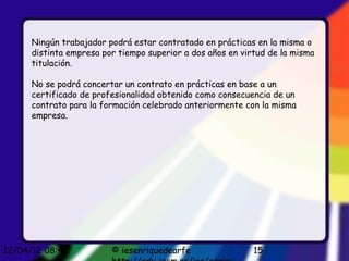 Ningún trabajador podrá estar contratado en prácticas en la misma o
      distinta empresa por tiempo superior a dos años en virtud de la misma
      titulación.

      No se podrá concertar un contrato en prácticas en base a un
      certificado de profesionalidad obtenido como consecuencia de un
      contrato para la formación celebrado anteriormente con la misma
      empresa.




12/04/12 08:45           © iesenriquedearfe                 15
 