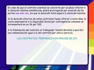 En caso de que el contrato eventual se concierte por un plazo inferior a
     la duración máxima establecida, podrá prorrogarse por acuerdo de las
     partes una sola vez, sin que la duración total supere la duración máxima.

     Si la duración efectiva de estos contratos fuese inferior a siete días, la
     cuota empresarial a la Seguridad Social por contingencias comunes se
     incrementará en un 36 por 100.

     A la finalización del contrato el trabajador tendrá derecho a percibir
     una indemnización igual a la del contrato por obra o servicio.

             LOS CONTRATOS TEMPORALES EN FRAUDE DE LEY.




12/04/12 08:45            © iesenriquedearfe                  25
 