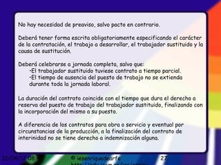 No hay necesidad de preaviso, salvo pacto en contrario.

     Deberá tener forma escrita obligatoriamente especificando el carácter
     de la contratación, el trabajo a desarrollar, el trabajador sustituido y la
     causa de sustitución.

     Deberá celebrarse a jornada completa, salvo que:
        •El trabajador sustituido tuviese contrato a tiempo parcial.
        •El tiempo de ausencia del puesto de trabajo no se extienda
        durante toda la jornada laboral.

     La duración del contrato coincide con el tiempo que dura el derecho a
     reserva del puesto de trabajo del trabajador sustituido, finalizando con
     la incorporación del mismo a su puesto.

     A diferencia de los contratos para obra o servicio y eventual por
     circunstancias de la producción, a la finalización del contrato de
     interinidad no se tiene derecho a indemnización alguna.


12/04/12 08:45            © iesenriquedearfe                   27
 
