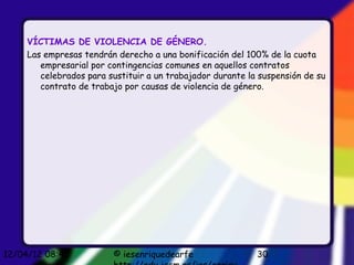 VÍCTIMAS DE VIOLENCIA DE GÉNERO.
     Las empresas tendrán derecho a una bonificación del 100% de la cuota
        empresarial por contingencias comunes en aquellos contratos
        celebrados para sustituir a un trabajador durante la suspensión de su
        contrato de trabajo por causas de violencia de género.




12/04/12 08:45           © iesenriquedearfe                 30
 