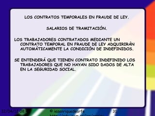 LOS CONTRATOS TEMPORALES EN FRAUDE DE LEY.

                   SALARIOS DE TRAMITACIÓN.

      LOS TRABAJADORES CONTRATADOS MEDIANTE UN
        CONTRATO TEMPORAL EN FRAUDE DE LEY ADQUIRIRÁN
        AUTOMÁTICAMENTE LA CONDICIÓN DE INDEFINIDOS.

      SE ENTENDERÁ QUE TIENEN CONTRATO INDEFINIDO LOS
        TRABAJADORES QUE NO HAYAN SIDO DADOS DE ALTA
        EN LA SEGURIDAD SOCIAL.




12/04/12 08:45       © iesenriquedearfe       31
 