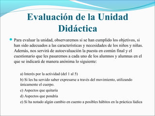 Evaluación de la Unidad
                Didáctica
 Para evaluar la unidad, observaremos si se han cumplido los objetivos, si
  han sido adecuados a las características y necesidades de los niños y niñas.
  Además, nos servirá de autoevaluación la puesta en común final y el
  cuestionario que les pasaremos a cada uno de los alumnos y alumnas en el
  que se indicará de manera anónima lo siguiente:

      a) Interés por la actividad (del 1 al 5)
      b) Si les ha servido saber expresarse a través del movimiento, utilizando
      únicamente el cuerpo.
      c) Aspectos que quitaría
      d) Aspectos que pondría
      e) Si ha notado algún cambio en cuento a posibles hábitos en la práctica lúdica
 
