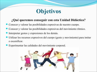 Objetivos
     ¿Qué queremos conseguir con esta Unidad Didáctica?
 Conocer y valorar las posibilidades expresivas de nuestro cuerpo.
 Conocer y valorar las posibilidades expresivas del movimiento rítmico.
 Interpretar gestos y expresiones de los demás.
 Utilizar los recursos expresivos del cuerpo (gesto y movimiento) para imitar
  o escenificar.
 Experimentar las calidades del movimiento corporal.
 