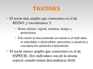TAXONES
   El taxón más amplio que conocemos es el de 
      REINO, y encontramos 5:
          Reino animal, vegetal, moneras, hongo y 
            protoctistas.
          Este taxón se basa teniendo en cuenta si el individuo 
             es unicelular o pluricelular, procariota o eucariota y 
             con nutrición autótrofa o heterótrofa.
   El taxón menos amplio que conocemos es el de 
      ESPECIE. Dos individuos son de la misma 
      especie cuando tienen descendencia fértil.
 