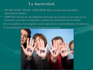 La Asertividad.
• TECNICAS DE AYUDA A MEJORAR: Disco rayado, banco de niebla y
   interrogacion negativa.
• EMPATIA: Se trata de una habilidad social clave que consiste en: ser capaz de ser
   consciente, reconocer, comprender y apreciar los sentimientos de los demas.
  En otras palabras, el ser empatico es der capaz de leer emocionalmente a las personas.
  Es una habilidad social clave de la inteligencia emocional.
 