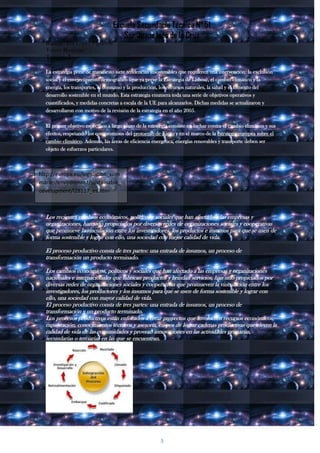 Escuela Secundaria Técnica N° 51
                                     Sor Juana Inés de la Cruz
  Rodrigo Isaí López Figueroa
  Tercer Bimestre
  Tercero I

  La estrategia pone de manifiesto siete tendencias insostenibles que requieren una intervención: la exclusión
  social y el envejecimiento demográfico (que ya prevé la Estrategia de Lisboa), el cambio climático y la
  energía, los transportes, el consumo y la producción, los recursos naturales, la salud y el fomento del
  desarrollo sostenible en el mundo. Esta estrategia enumera toda una serie de objetivos operativos y
  cuantificados, y medidas concretas a escala de la UE para alcanzarlos. Dichas medidas se actualizaron y
  desarrollaron con motivo de la revisión de la estrategia en el año 2005.

  El primer objetivo específico a largo plazo de la estrategia consiste en luchar contra el cambio climático y sus
  efectos, respetando los compromisos del protocolo de Kioto y en el marco de la estrategia europea sobre el
  cambio climático. Además, las áreas de eficiencia energética, energías renovables y transporte deben ser
  objeto de esfuerzos particulares.



http://europa.eu/legislation_sum
maries/environment/sustainable_
development/l28117_es.htm



  Los recientes cambios económicos, políticos y sociales que han afectado a las empresas y
  organizaciones, han sido propiciados por diversas redes de organizaciones sociales y cooperativas
  que promueve la vinculación entre los investigadores, los productos e insumos para que se usen de
  forma sostenible y lograr con ello, una sociedad con mejor calidad de vida.

  El proceso productivo consta de tres partes: una entrada de insumos, un proceso de
  transformación un producto terminado.

  Los cambios económicos, políticos y sociales que han afectado a las empresas y organizaciones
  nacionales e internacionales que fabrican productos y brindan servicios, han sido propiciados por
  diversas redes de organizaciones sociales y cooperativas que promueven la vinculación entre los
  investigadores, los productores y los insumos para que se usen de forma sostenible y lograr con
  ello, una sociedad con mayor calidad de vida.
  El proceso productivo consta de tres partes: una entrada de insumos, un proceso de
  transformación y un producto terminado.
  Los procesos productivos están enfocados a crear proyectos que involucren recursos económicos,
  capacitación, conocimientos técnicos y asesoría, en pos de lograr cadenas productivas que eleven la
  calidad de vida de las comunidades y provean innovaciones en las actividades primarias,
  secundarias o terciarias en las que se encuentran.




                                                         3
 