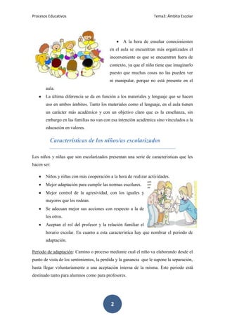 Procesos Educativos                                                Tema3: Ámbito Escolar




                                                  A la hora de enseñar conocimientos
                                           en el aula se encuentran más organizados el
                                           inconveniente es que se encuentran fuera de
                                           contexto, ya que el niño tiene que imaginarlo
                                           puesto que muchas cosas no las pueden ver
                                           ni manipular, porque no está presente en el
       aula.
       La última diferencia se da en función a los materiales y lenguaje que se hacen
       uso en ambos ámbitos. Tanto los materiales como el lenguaje, en el aula tienen
       un carácter más académico y con un objetivo claro que es la enseñanza, sin
       embargo en las familias no van con esa intención académica sino vinculados a la
       educación en valores.

         Características de los niños/as escolarizados

Los niños y niñas que son escolarizados presentan una serie de características que les
hacen ser:

       Niños y niñas con más cooperación a la hora de realizar actividades.
       Mejor adaptación para cumplir las normas escolares.
       Mejor control de la agresividad, con los iguales y
       mayores que les rodean.
       Se adecuan mejor sus acciones con respecto a la de
       los otros.
       Aceptan el rol del profesor y la relación familiar el
       horario escolar. En cuanto a esta característica hay que nombrar el periodo de
       adaptación.

Periodo de adaptación: Camino o proceso mediante cual el niño va elaborando desde el
punto de vista de los sentimientos, la perdida y la ganancia que le supone la separación,
hasta llegar voluntariamente a una aceptación interna de la misma. Este periodo está
destinado tanto para alumnos como para profesores.




                                           2
 