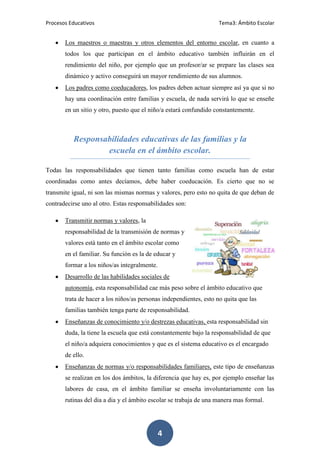 Procesos Educativos                                                 Tema3: Ámbito Escolar


       Los maestros o maestras y otros elementos del entorno escolar, en cuanto a
       todos los que participan en el ámbito educativo también influirán en el
       rendimiento del niño, por ejemplo que un profesor/ar se prepare las clases sea
       dinámico y activo conseguirá un mayor rendimiento de sus alumnos.
       Los padres como coeducadores, los padres deben actuar siempre así ya que si no
       hay una coordinación entre familias y escuela, de nada servirá lo que se enseñe
       en un sitio y otro, puesto que el niño/a estará confundido constantemente.



          Responsabilidades educativas de las familias y la
                  escuela en el ámbito escolar.

Todas las responsabilidades que tienen tanto familias como escuela han de estar
coordinadas como antes decíamos, debe haber coeducación. Es cierto que no se
transmite igual, ni son las mismas normas y valores, pero esto no quita de que deban de
contradecirse uno al otro. Estas responsabilidades son:

       Transmitir normas y valores, la
       responsabilidad de la transmisión de normas y
       valores está tanto en el ámbito escolar como
       en el familiar. Su función es la de educar y
       formar a los niños/as integralmente.
       Desarrollo de las habilidades sociales de
       autonomía, esta responsabilidad cae más peso sobre el ámbito educativo que
       trata de hacer a los niños/as personas independientes, esto no quita que las
       familias también tenga parte de responsabilidad.
       Enseñanzas de conocimiento y/o destrezas educativas, esta responsabilidad sin
       duda, la tiene la escuela que está constantemente bajo la responsabilidad de que
       el niño/a adquiera conocimientos y que es el sistema educativo es el encargado
       de ello.
       Enseñanzas de normas y/o responsabilidades familiares, este tipo de enseñanzas
       se realizan en los dos ámbitos, la diferencia que hay es, por ejemplo enseñar las
       labores de casa, en el ámbito familiar se enseña involuntariamente con las
       rutinas del dia a dia y el ámbito escolar se trabaja de una manera mas formal.




                                              4
 