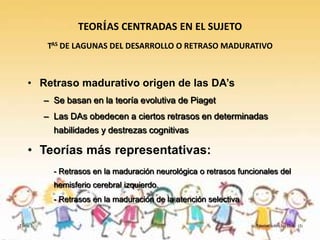 TEORÍAS CENTRADAS EN EL SUJETO
         TAS DE LAGUNAS DEL DESARROLLO O RETRASO MADURATIVO



   • Retraso madurativo origen de las DA’s
         – Se basan en la teoría evolutiva de Piaget
         – Las DAs obedecen a ciertos retrasos en determinadas
           habilidades y destrezas cognitivas

   • Teorías más representativas:
           - Retrasos en la maduración neurológica o retrasos funcionales del
           hemisferio cerebral izquierdo.
           - Retrasos en la maduración de la atención selectiva


Tema 3                                                             Teorías sobre las D.A. (I)
 