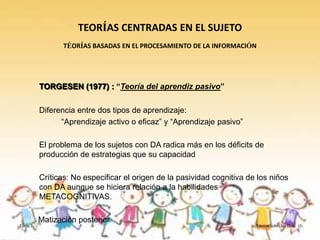 TEORÍAS CENTRADAS EN EL SUJETO
                TÉORÍAS BASADAS EN EL PROCESAMIENTO DE LA INFORMACIÓN




         TORGESEN (1977) : “Teoría del aprendiz pasivo”

         Diferencia entre dos tipos de aprendizaje:
               “Aprendizaje activo o eficaz” y “Aprendizaje pasivo”

         El problema de los sujetos con DA radica más en los déficits de
         producción de estrategias que su capacidad

         Críticas: No especificar el origen de la pasividad cognitiva de los niños
         con DA aunque se hiciera relación a la habilidades
         METACOGNITIVAS.

         Matización posterior
Tema 3                                                                  Teorías sobre las D.A. (I)
 