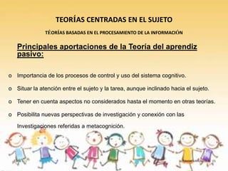 TEORÍAS CENTRADAS EN EL SUJETO
              TÉORÍAS BASADAS EN EL PROCESAMIENTO DE LA INFORMACIÓN

    Principales aportaciones de la Teoría del aprendiz
    pasivo:

o Importancia de los procesos de control y uso del sistema cognitivo.

o Situar la atención entre el sujeto y la tarea, aunque inclinado hacia el sujeto.

o Tener en cuenta aspectos no considerados hasta el momento en otras teorías.

o Posibilita nuevas perspectivas de investigación y conexión con las

    Investigaciones referidas a metacognición.




  Tema 3                                                               Teorías sobre las D.A. (I)
 