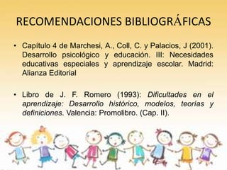 RECOMENDACIONES BIBLIOGRÁFICAS
• Capítulo 4 de Marchesi, A., Coll, C. y Palacios, J (2001).
  Desarrollo psicológico y educación. III: Necesidades
  educativas especiales y aprendizaje escolar. Madrid:
  Alianza Editorial

• Libro de J. F. Romero (1993): Dificultades en el
  aprendizaje: Desarrollo histórico, modelos, teorías y
  definiciones. Valencia: Promolibro. (Cap. II).
 