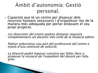    Capacitat que té un centre per disposar dels
    recursos humans necessaris i d’organitzar-los de la
    manera més adequada per portar endavant el seu
    propi projecte.

-   Les direccions del centre podran demanar requisits
    complementaris als docents més enllà de la titulació adient.

-   Podran seleccionar una part del professorat del centre a
    través d’una comissió de selecció.

-   La direcció podrà imposar sancions per faltes lleus o
    proposar la incoació de l’expedient del docent per falta
    greu.
 