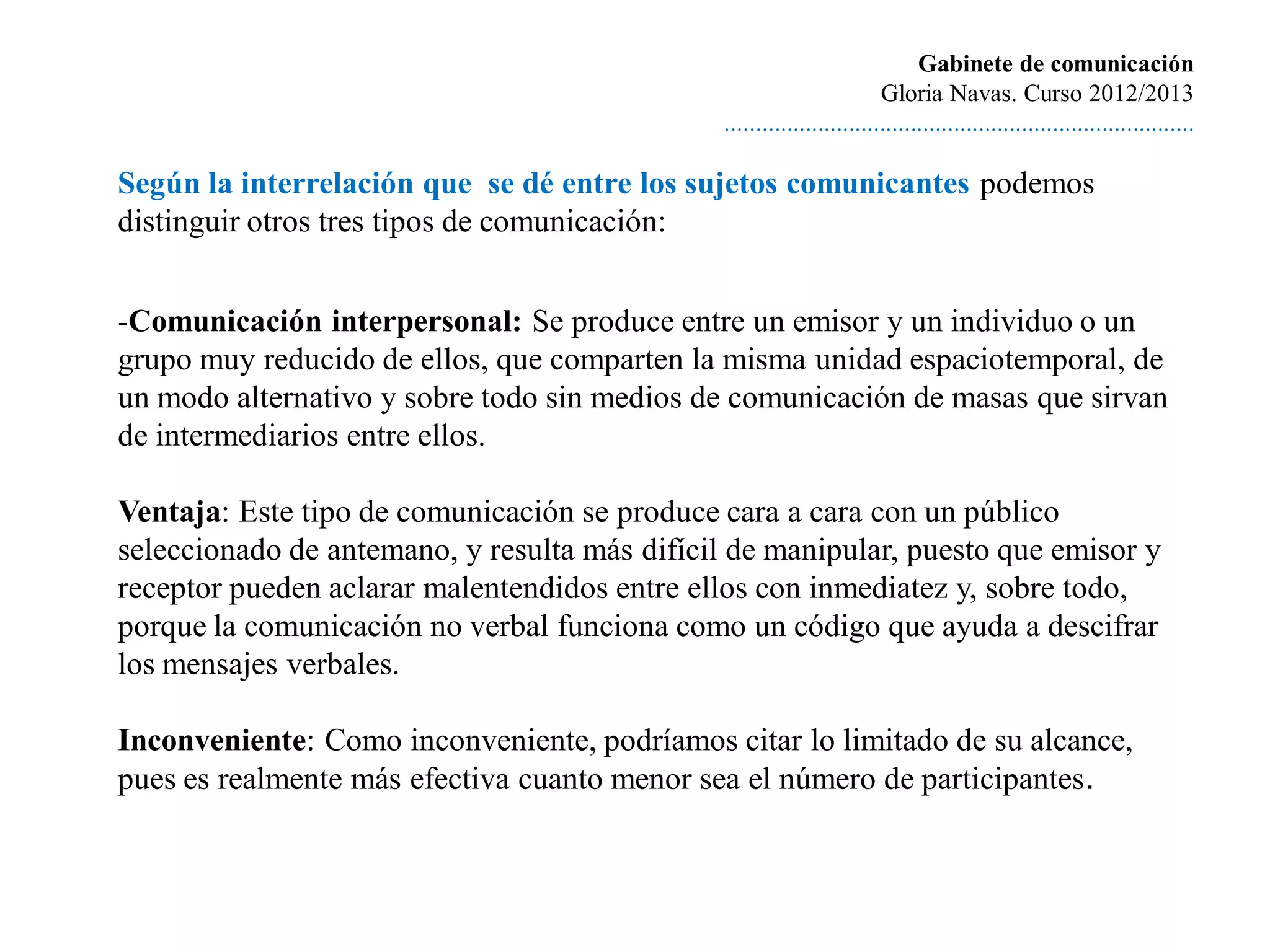 Gabinete de comunicación
                                                                        Gloria Navas. Curso 2012/2013
                                               ............................................................................

Según la interrelación que se dé entre los sujetos comunicantes podemos
distinguir otros tres tipos de comunicación:


-Comunicación interpersonal: Se produce entre un emisor y un individuo o un
grupo muy reducido de ellos, que comparten la misma unidad espaciotemporal, de
un modo alternativo y sobre todo sin medios de comunicación de masas que sirvan
de intermediarios entre ellos.

Ventaja: Este tipo de comunicación se produce cara a cara con un público
seleccionado de antemano, y resulta más difícil de manipular, puesto que emisor y
receptor pueden aclarar malentendidos entre ellos con inmediatez y, sobre todo,
porque la comunicación no verbal funciona como un código que ayuda a descifrar
los mensajes verbales.

Inconveniente: Como inconveniente, podríamos citar lo limitado de su alcance,
pues es realmente más efectiva cuanto menor sea el número de participantes.
 