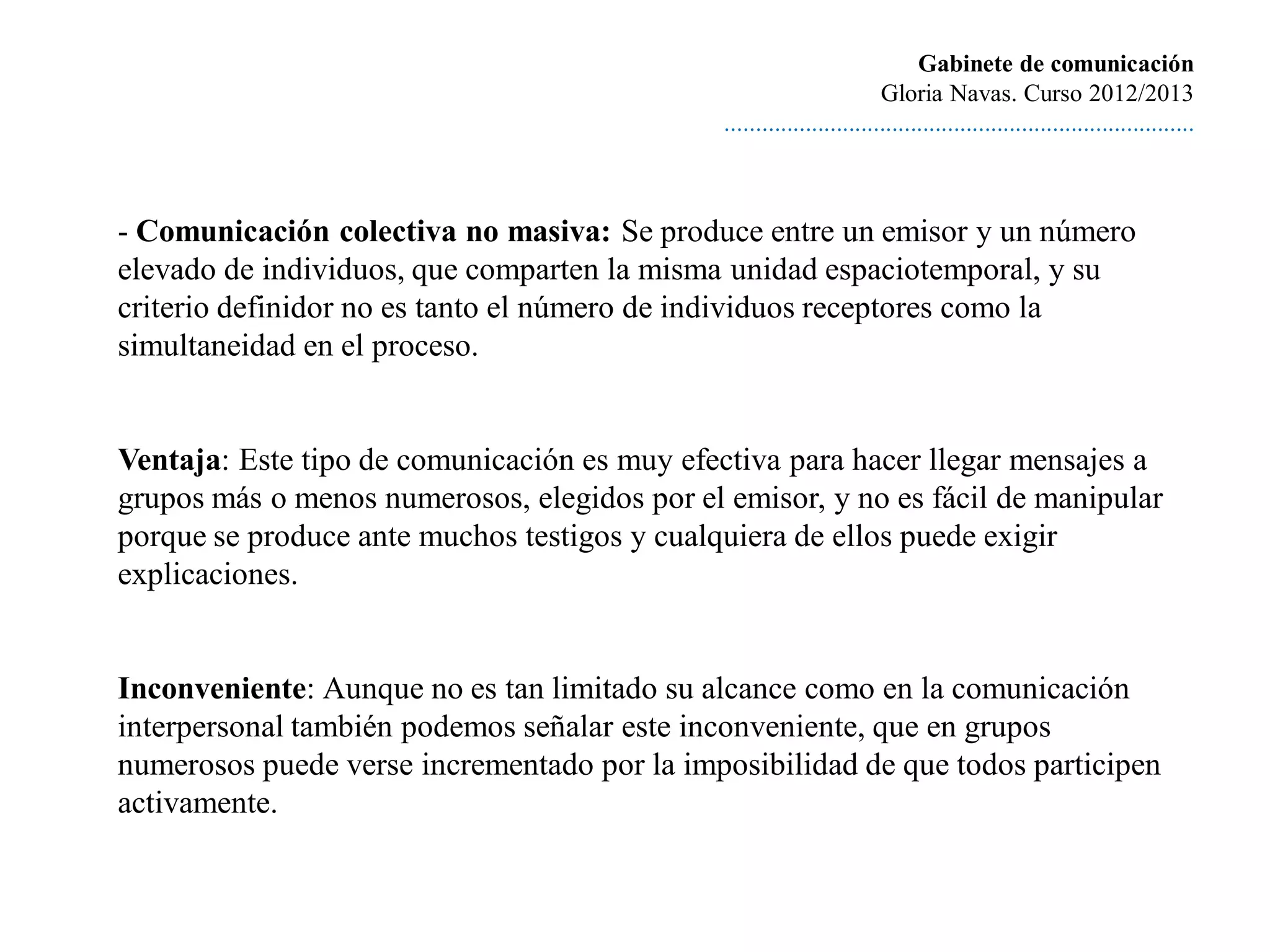 Gabinete de comunicación
                                                                       Gloria Navas. Curso 2012/2013
                                              ............................................................................



- Comunicación colectiva no masiva: Se produce entre un emisor y un número
elevado de individuos, que comparten la misma unidad espaciotemporal, y su
criterio definidor no es tanto el número de individuos receptores como la
simultaneidad en el proceso.


Ventaja: Este tipo de comunicación es muy efectiva para hacer llegar mensajes a
grupos más o menos numerosos, elegidos por el emisor, y no es fácil de manipular
porque se produce ante muchos testigos y cualquiera de ellos puede exigir
explicaciones.


Inconveniente: Aunque no es tan limitado su alcance como en la comunicación
interpersonal también podemos señalar este inconveniente, que en grupos
numerosos puede verse incrementado por la imposibilidad de que todos participen
activamente.
 