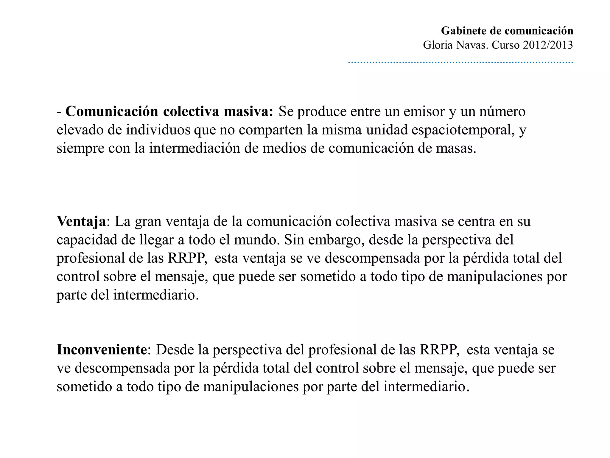 Gabinete de comunicación
                                                                        Gloria Navas. Curso 2012/2013
                                               ............................................................................



- Comunicación colectiva masiva: Se produce entre un emisor y un número
elevado de individuos que no comparten la misma unidad espaciotemporal, y
siempre con la intermediación de medios de comunicación de masas.



Ventaja: La gran ventaja de la comunicación colectiva masiva se centra en su
capacidad de llegar a todo el mundo. Sin embargo, desde la perspectiva del
profesional de las RRPP, esta ventaja se ve descompensada por la pérdida total del
control sobre el mensaje, que puede ser sometido a todo tipo de manipulaciones por
parte del intermediario.


Inconveniente: Desde la perspectiva del profesional de las RRPP, esta ventaja se
ve descompensada por la pérdida total del control sobre el mensaje, que puede ser
sometido a todo tipo de manipulaciones por parte del intermediario.
 