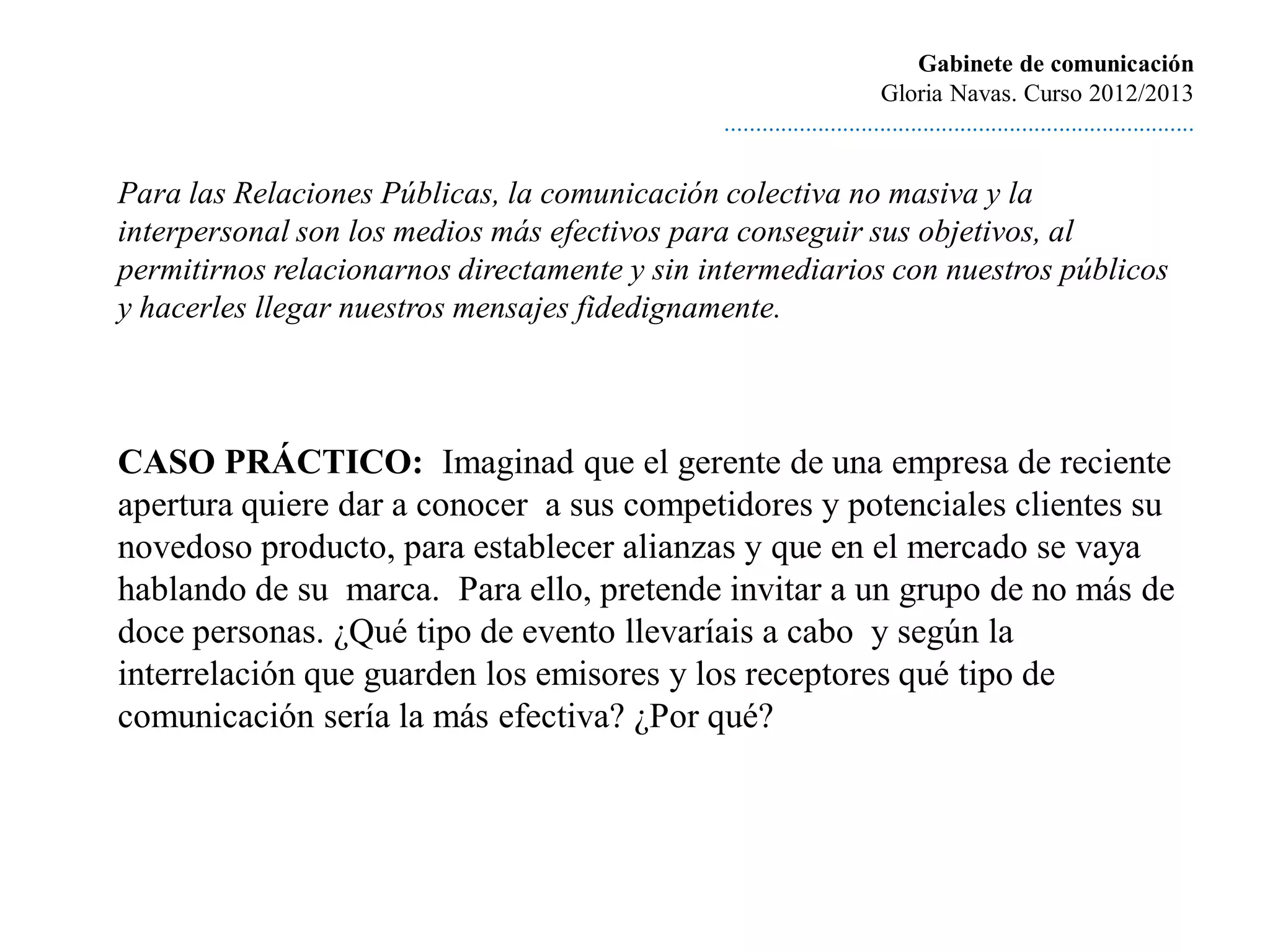 Gabinete de comunicación
                                                                       Gloria Navas. Curso 2012/2013
                                              ............................................................................

Para las Relaciones Públicas, la comunicación colectiva no masiva y la
interpersonal son los medios más efectivos para conseguir sus objetivos, al
permitirnos relacionarnos directamente y sin intermediarios con nuestros públicos
y hacerles llegar nuestros mensajes fidedignamente.



CASO PRÁCTICO: Imaginad que el gerente de una empresa de reciente
apertura quiere dar a conocer a sus competidores y potenciales clientes su
novedoso producto, para establecer alianzas y que en el mercado se vaya
hablando de su marca. Para ello, pretende invitar a un grupo de no más de
doce personas. ¿Qué tipo de evento llevaríais a cabo y según la
interrelación que guarden los emisores y los receptores qué tipo de
comunicación sería la más efectiva? ¿Por qué?
 