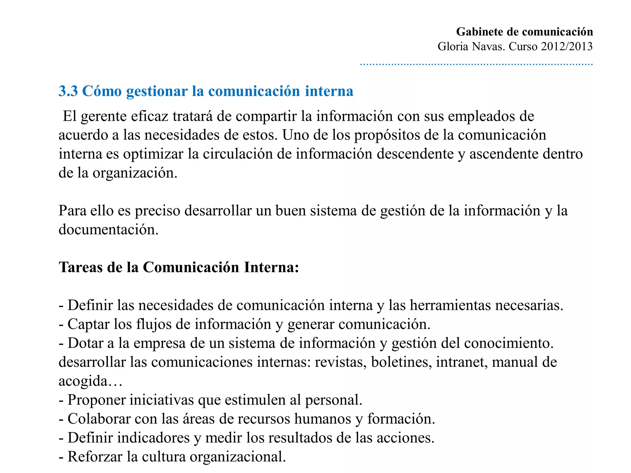 Gabinete de comunicación
                                                                         Gloria Navas. Curso 2012/2013
                                                ............................................................................

3.3 Cómo gestionar la comunicación interna
 El gerente eficaz tratará de compartir la información con sus empleados de
acuerdo a las necesidades de estos. Uno de los propósitos de la comunicación
interna es optimizar la circulación de información descendente y ascendente dentro
de la organización.

Para ello es preciso desarrollar un buen sistema de gestión de la información y la
documentación.

Tareas de la Comunicación Interna:

- Definir las necesidades de comunicación interna y las herramientas necesarias.
- Captar los flujos de información y generar comunicación.
- Dotar a la empresa de un sistema de información y gestión del conocimiento.
desarrollar las comunicaciones internas: revistas, boletines, intranet, manual de
acogida…
- Proponer iniciativas que estimulen al personal.
- Colaborar con las áreas de recursos humanos y formación.
- Definir indicadores y medir los resultados de las acciones.
- Reforzar la cultura organizacional.
 