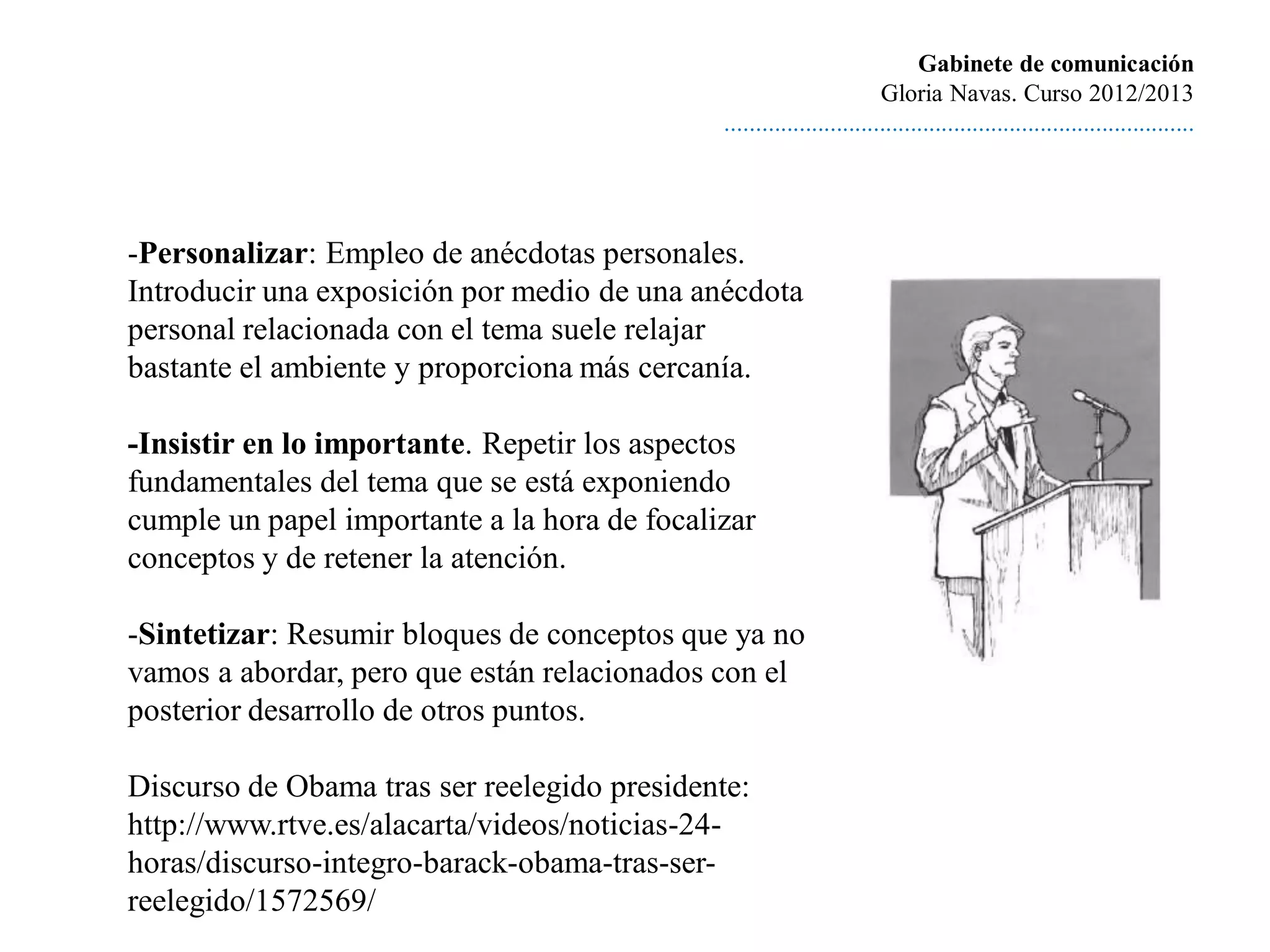 Gabinete de comunicación
                                                                       Gloria Navas. Curso 2012/2013
                                              ............................................................................




-Personalizar: Empleo de anécdotas personales.
Introducir una exposición por medio de una anécdota
personal relacionada con el tema suele relajar
bastante el ambiente y proporciona más cercanía.

-Insistir en lo importante. Repetir los aspectos
fundamentales del tema que se está exponiendo
cumple un papel importante a la hora de focalizar
conceptos y de retener la atención.

-Sintetizar: Resumir bloques de conceptos que ya no
vamos a abordar, pero que están relacionados con el
posterior desarrollo de otros puntos.

Discurso de Obama tras ser reelegido presidente:
http://www.rtve.es/alacarta/videos/noticias-24-
horas/discurso-integro-barack-obama-tras-ser-
reelegido/1572569/
 